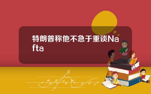 特朗普称他不急于重谈Nafta