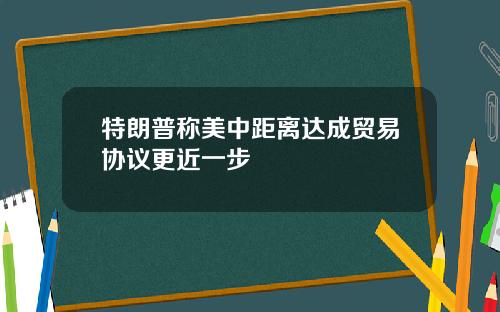 特朗普称美中距离达成贸易协议更近一步