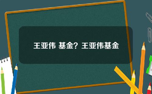 王亚伟 基金？王亚伟基金