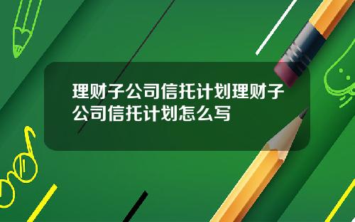 理财子公司信托计划理财子公司信托计划怎么写