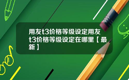 用友t3价格等级设定用友t3价格等级设定在哪里【最新】