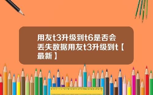 用友t3升级到t6是否会丢失数据用友t3升级到t【最新】