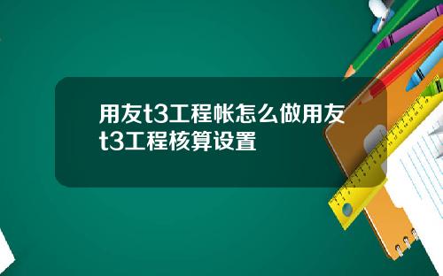 用友t3工程帐怎么做用友t3工程核算设置