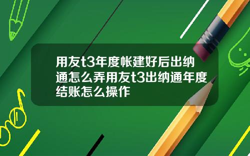 用友t3年度帐建好后出纳通怎么弄用友t3出纳通年度结账怎么操作