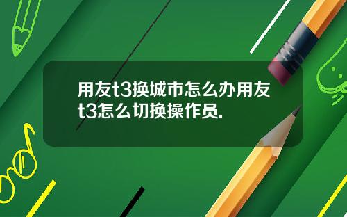 用友t3换城市怎么办用友t3怎么切换操作员.