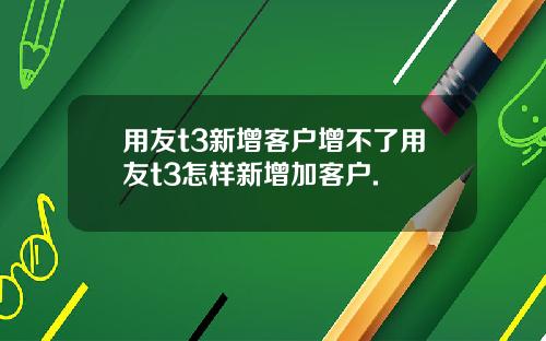 用友t3新增客户增不了用友t3怎样新增加客户.