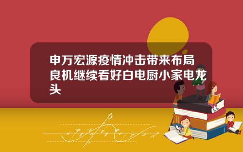 申万宏源疫情冲击带来布局良机继续看好白电厨小家电龙头