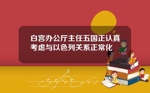 白宫办公厅主任五国正认真考虑与以色列关系正常化