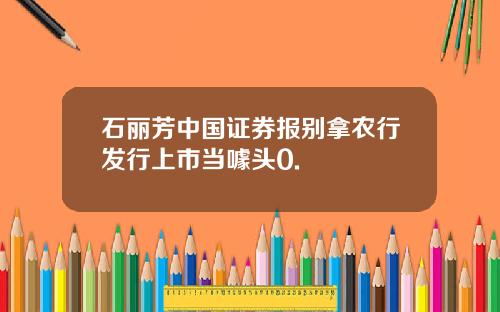 石丽芳中国证券报别拿农行发行上市当噱头0.