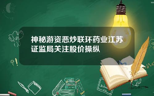 神秘游资恶炒联环药业江苏证监局关注股价操纵