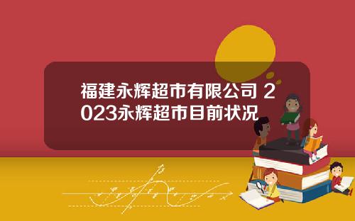 福建永辉超市有限公司 2023永辉超市目前状况