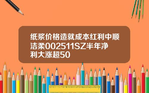 纸浆价格造就成本红利中顺洁柔002511SZ半年净利大涨超50