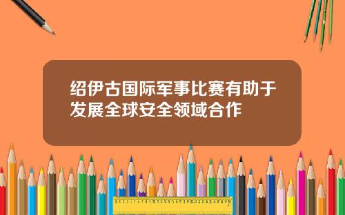 绍伊古国际军事比赛有助于发展全球安全领域合作