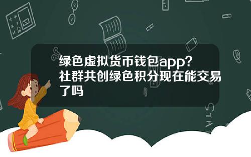 绿色虚拟货币钱包app？社群共创绿色积分现在能交易了吗