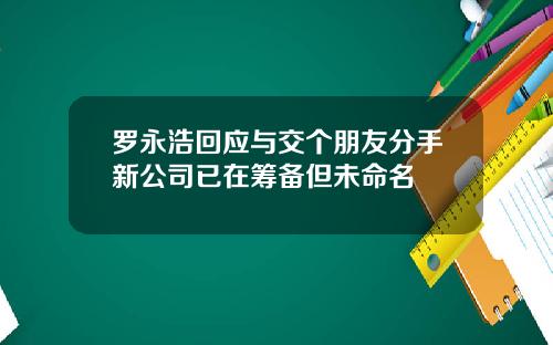 罗永浩回应与交个朋友分手新公司已在筹备但未命名