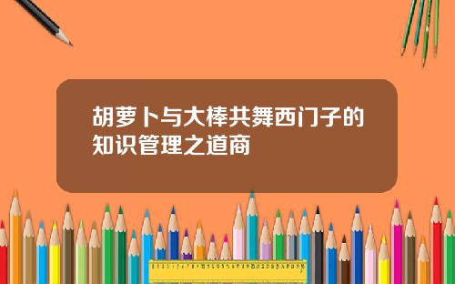 胡萝卜与大棒共舞西门子的知识管理之道商