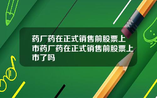 药厂药在正式销售前股票上市药厂药在正式销售前股票上市了吗