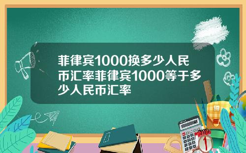 菲律宾1000换多少人民币汇率菲律宾1000等于多少人民币汇率