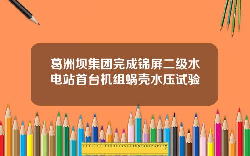 葛洲坝集团完成锦屏二级水电站首台机组蜗壳水压试验