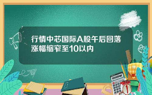 行情中芯国际A股午后回落涨幅缩窄至10以内