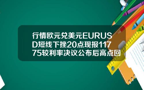 行情欧元兑美元EURUSD短线下挫20点现报11775较利率决议公布后高点回落约40点