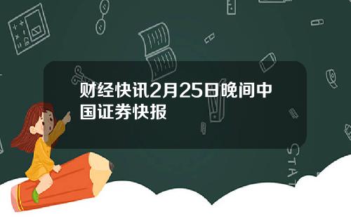 财经快讯2月25日晚间中国证券快报