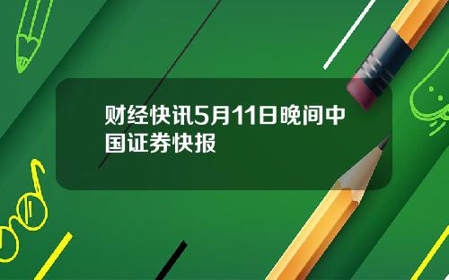 财经快讯5月11日晚间中国证券快报