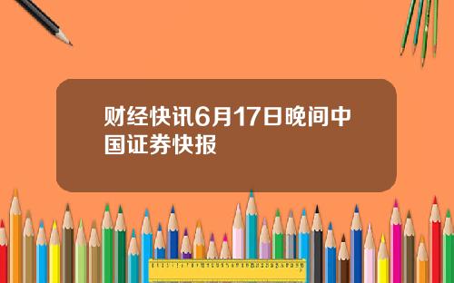 财经快讯6月17日晚间中国证券快报