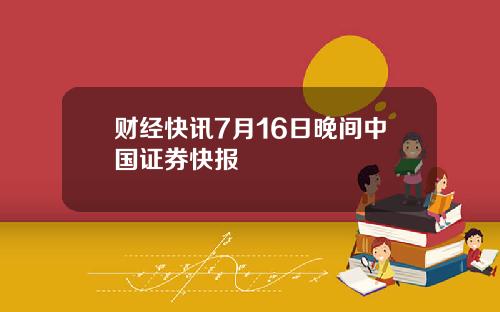 财经快讯7月16日晚间中国证券快报