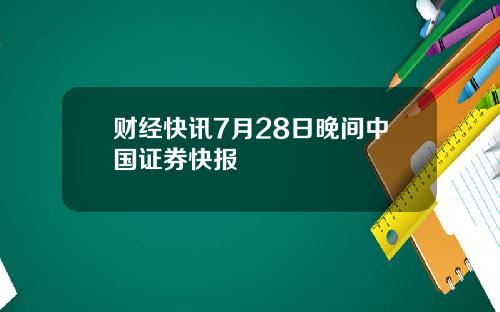 财经快讯7月28日晚间中国证券快报