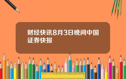 财经快讯8月3日晚间中国证券快报