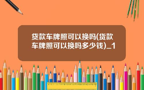 贷款车牌照可以换吗(货款车牌照可以换吗多少钱)_1