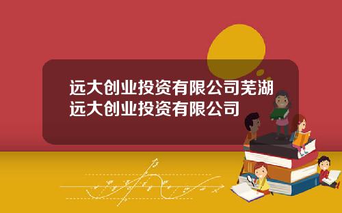 远大创业投资有限公司芜湖远大创业投资有限公司