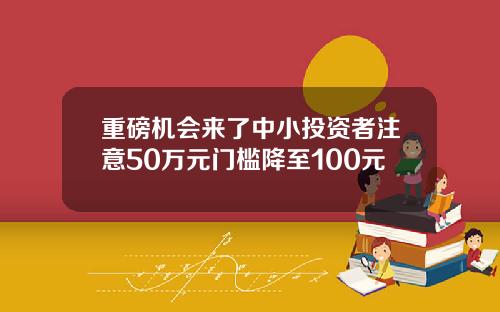 重磅机会来了中小投资者注意50万元门槛降至100元