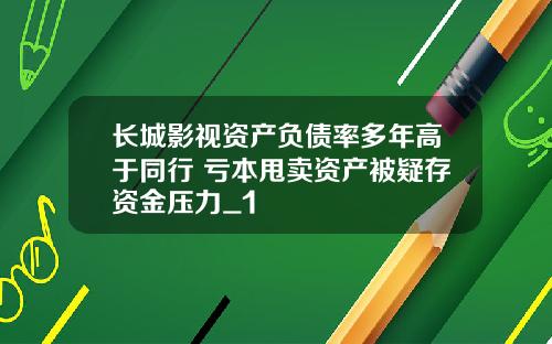 长城影视资产负债率多年高于同行 亏本甩卖资产被疑存资金压力_1