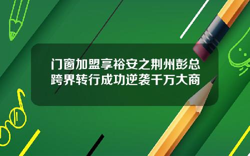 门窗加盟享裕安之荆州彭总跨界转行成功逆袭千万大商