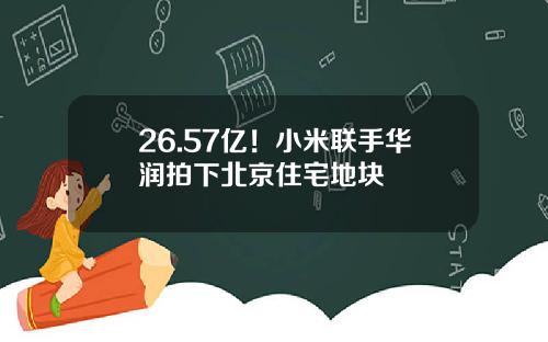 26.57亿！小米联手华润拍下北京住宅地块