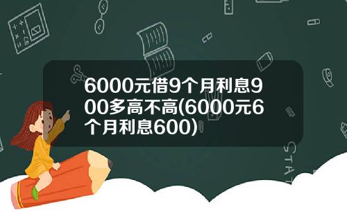 6000元借9个月利息900多高不高(6000元6个月利息600)