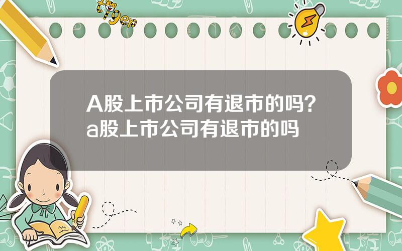 A股上市公司有退市的吗？a股上市公司有退市的吗