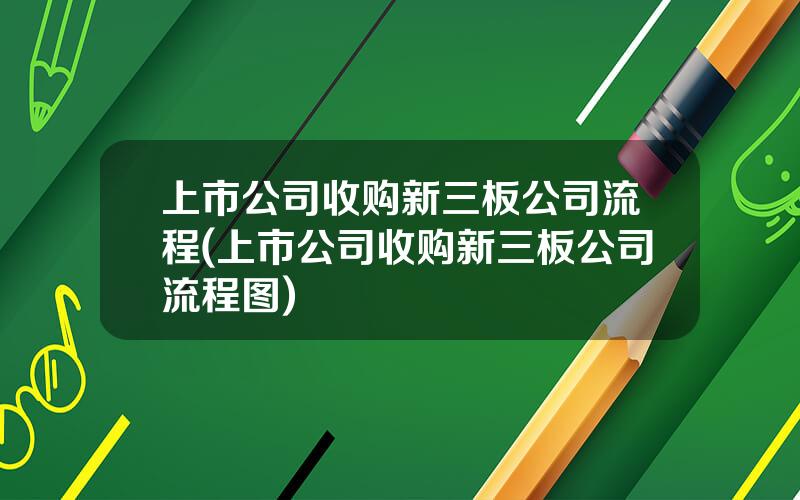 上市公司收购新三板公司流程(上市公司收购新三板公司流程图)