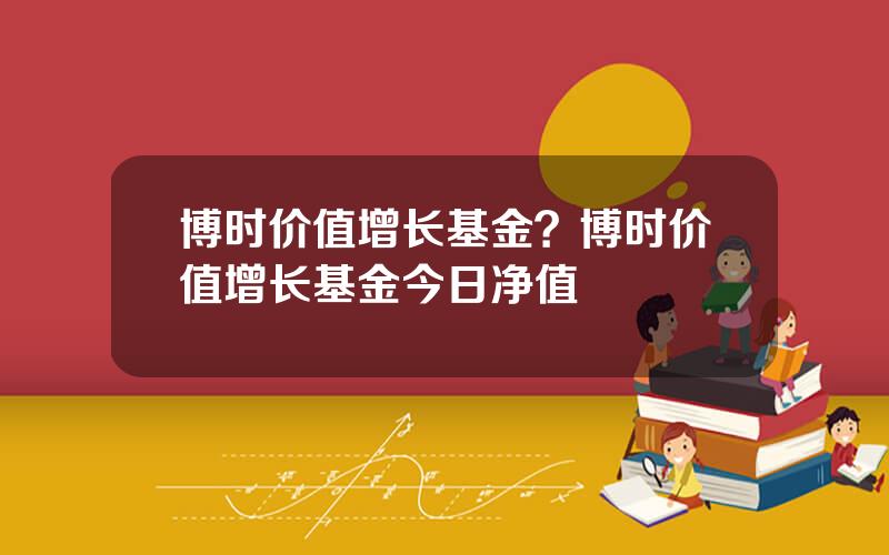 博时价值增长基金？博时价值增长基金今日净值