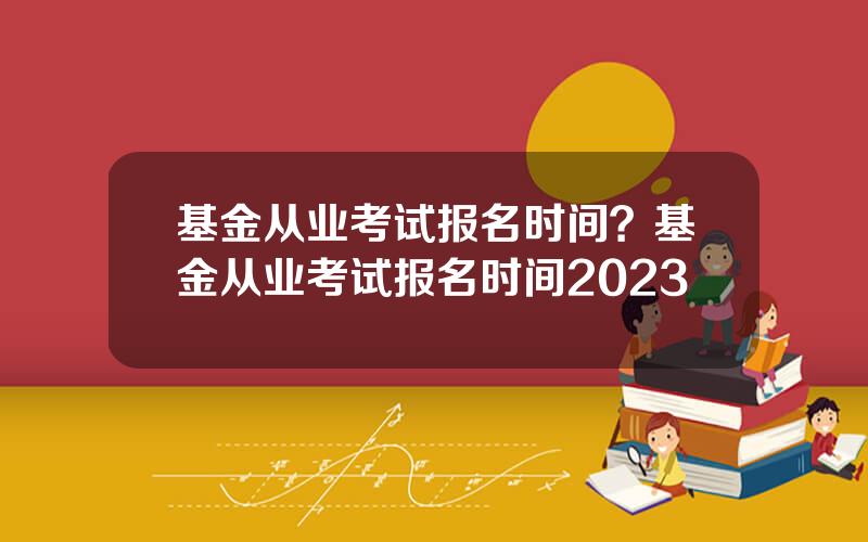 基金从业考试报名时间？基金从业考试报名时间2023