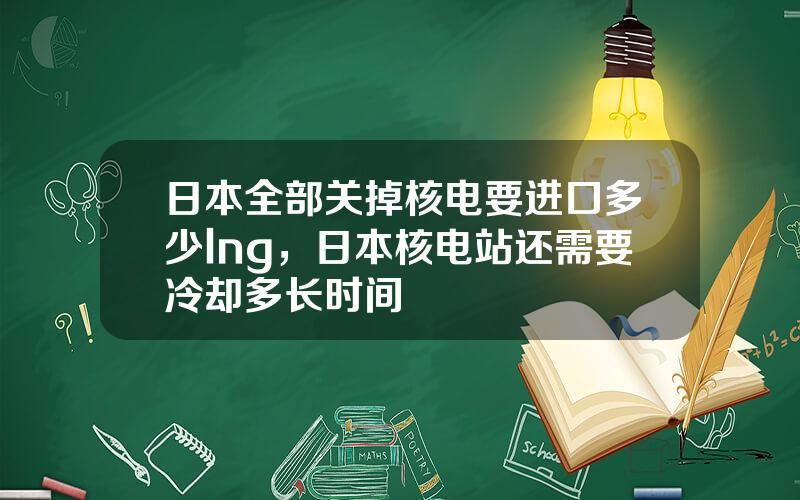 日本全部关掉核电要进口多少lng，日本核电站还需要冷却多长时间