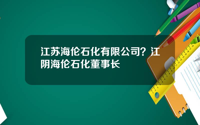 江苏海伦石化有限公司？江阴海伦石化董事长