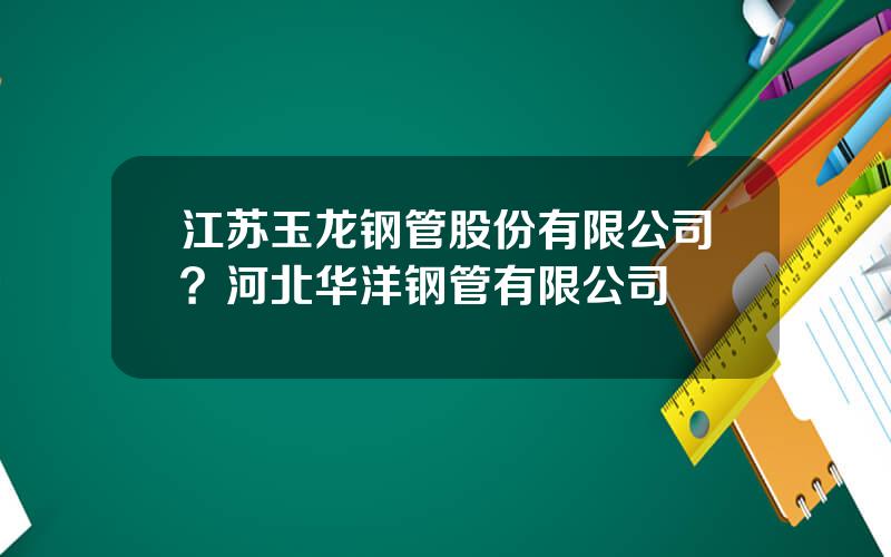 江苏玉龙钢管股份有限公司？河北华洋钢管有限公司