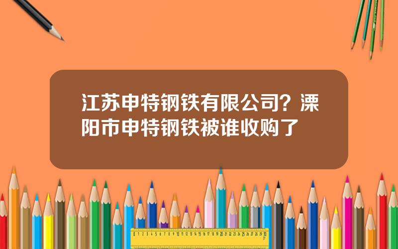 江苏申特钢铁有限公司？溧阳市申特钢铁被谁收购了