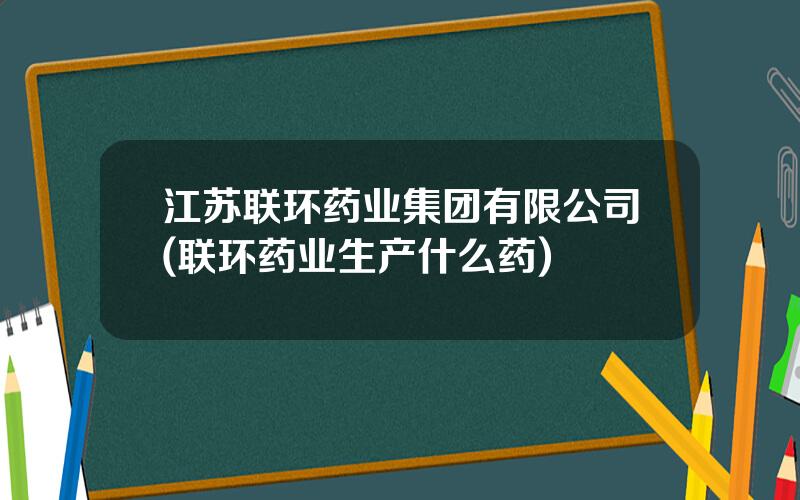 江苏联环药业集团有限公司(联环药业生产什么药)