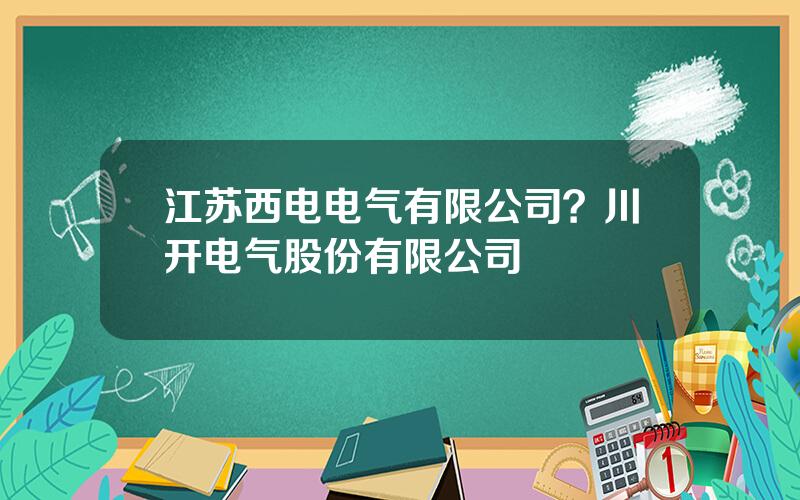 江苏西电电气有限公司？川开电气股份有限公司