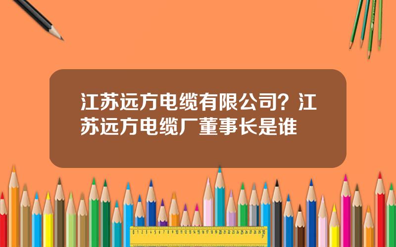 江苏远方电缆有限公司？江苏远方电缆厂董事长是谁