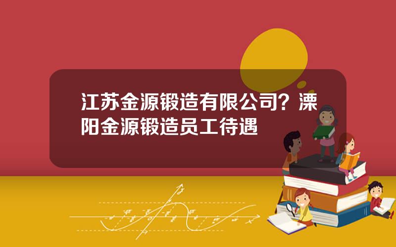 江苏金源锻造有限公司？溧阳金源锻造员工待遇